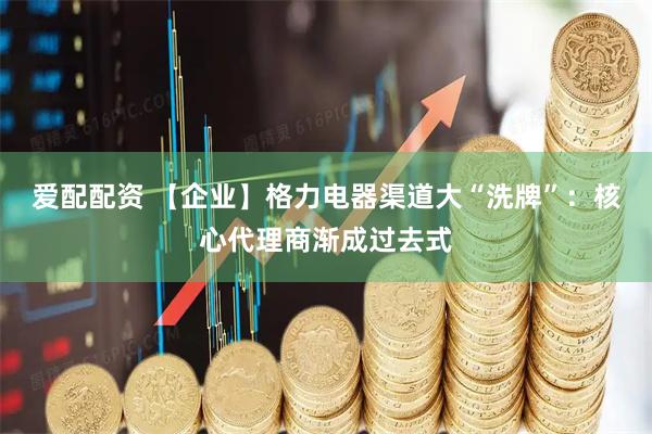 爱配配资 【企业】格力电器渠道大“洗牌”：核心代理商渐成过去式