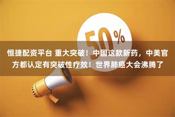 恒捷配资平台 重大突破！中国这款新药，中美官方都认定有突破性疗效！世界肺癌大会沸腾了