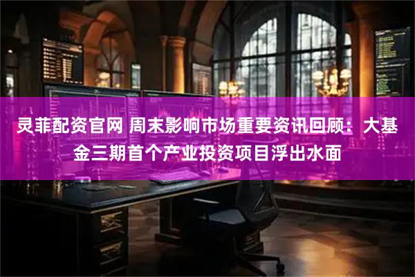 灵菲配资官网 周末影响市场重要资讯回顾：大基金三期首个产业投资项目浮出水面