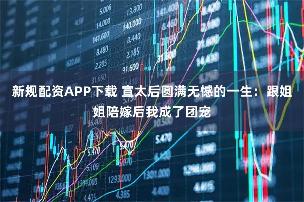 新规配资APP下载 宣太后圆满无憾的一生：跟姐姐陪嫁后我成了团宠