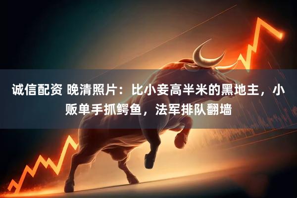 诚信配资 晚清照片：比小妾高半米的黑地主，小贩单手抓鳄鱼，法军排队翻墙