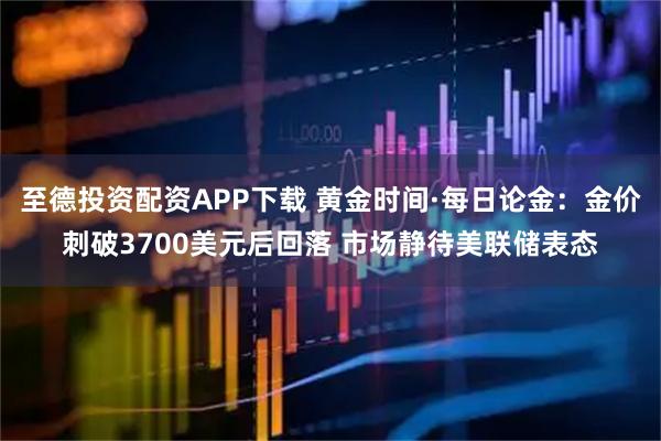 至德投资配资APP下载 黄金时间·每日论金：金价刺破3700美元后回落 市场静待美联储表态