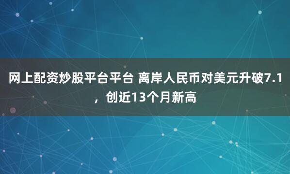 网上配资炒股平台平台 离岸人民币对美元升破7.1，创近13个月新高