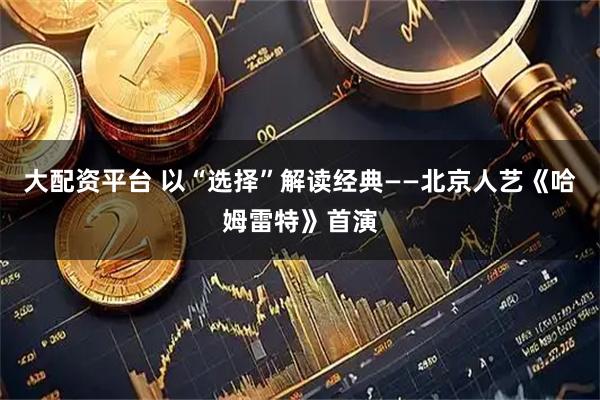 大配资平台 以“选择”解读经典——北京人艺《哈姆雷特》首演