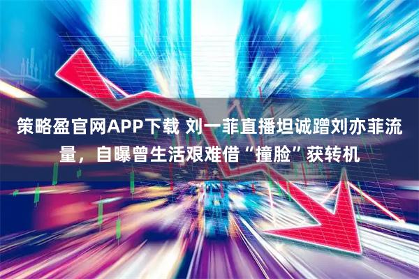 策略盈官网APP下载 刘一菲直播坦诚蹭刘亦菲流量，自曝曾生活艰难借“撞脸”获转机