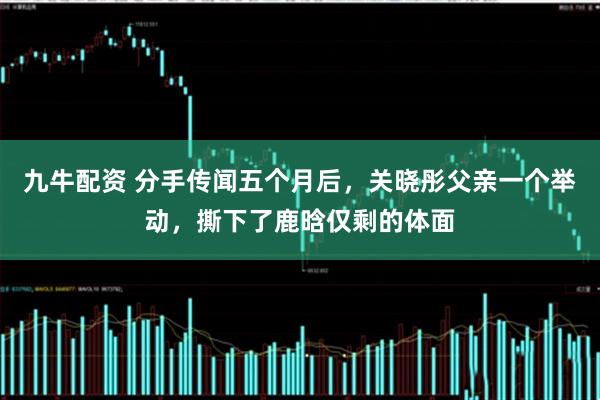九牛配资 分手传闻五个月后，关晓彤父亲一个举动，撕下了鹿晗仅剩的体面