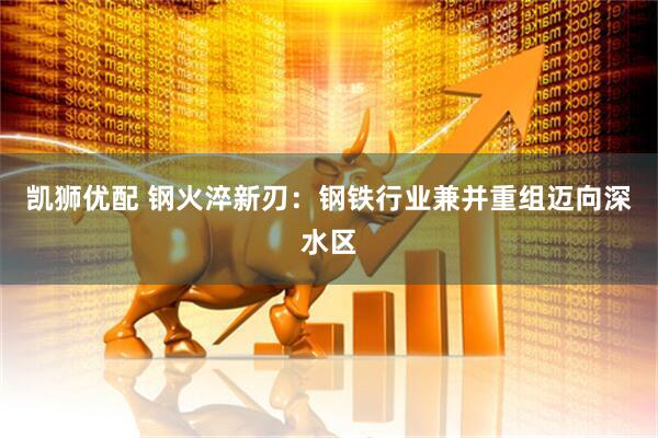 凯狮优配 钢火淬新刃：钢铁行业兼并重组迈向深水区