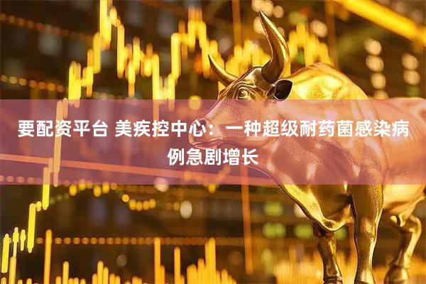 要配资平台 美疾控中心：一种超级耐药菌感染病例急剧增长