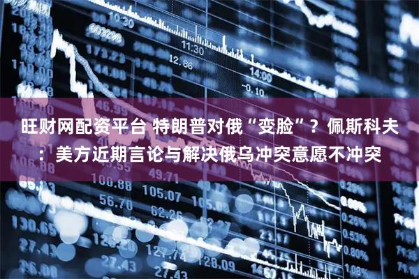 旺财网配资平台 特朗普对俄“变脸”？佩斯科夫：美方近期言论与解决俄乌冲突意愿不冲突
