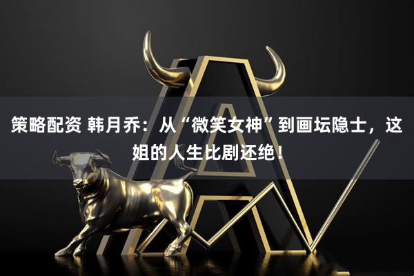 策略配资 韩月乔：从“微笑女神”到画坛隐士，这姐的人生比剧还绝！