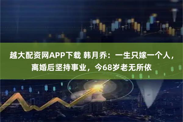 越大配资网APP下载 韩月乔：一生只嫁一个人，离婚后坚持事业，今68岁老无所依
