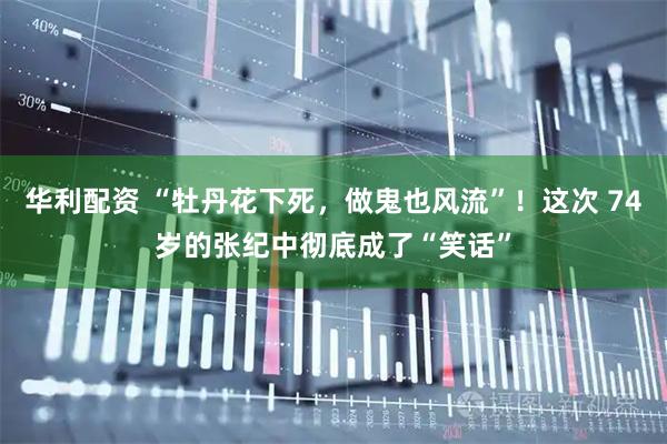 华利配资 “牡丹花下死，做鬼也风流”！这次 74岁的张纪中彻底成了“笑话”