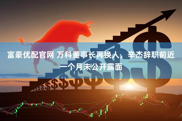 富豪优配官网 万科董事长再换人，辛杰辞职前近一个月未公开露面
