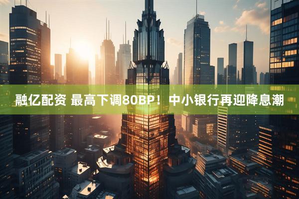 融亿配资 最高下调80BP！中小银行再迎降息潮
