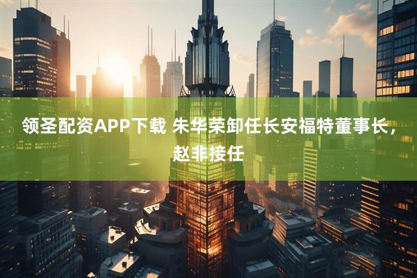 领圣配资APP下载 朱华荣卸任长安福特董事长，赵非接任