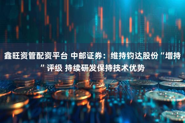 鑫旺资管配资平台 中邮证券：维持钧达股份“增持”评级 持续研发保持技术优势