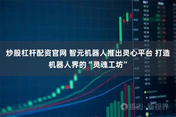 炒股杠杆配资官网 智元机器人推出灵心平台 打造机器人界的“灵魂工坊”