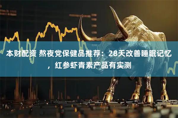 本财配资 熬夜党保健品推荐：28天改善睡眠记忆，红参虾青素产品有实测