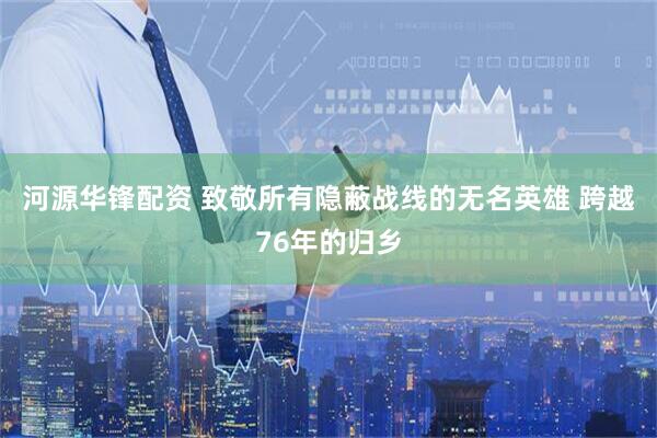 河源华锋配资 致敬所有隐蔽战线的无名英雄 跨越76年的归乡
