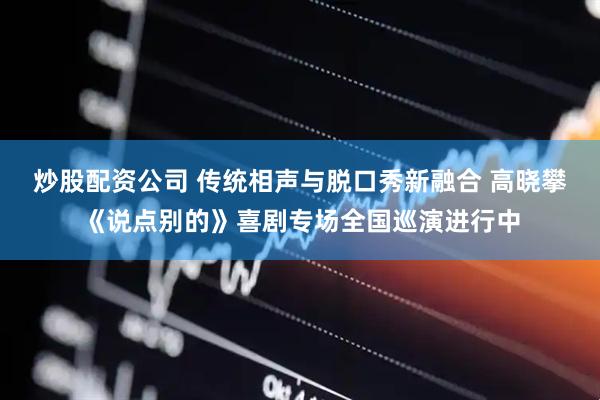 炒股配资公司 传统相声与脱口秀新融合 高晓攀《说点别的》喜剧专场全国巡演进行中