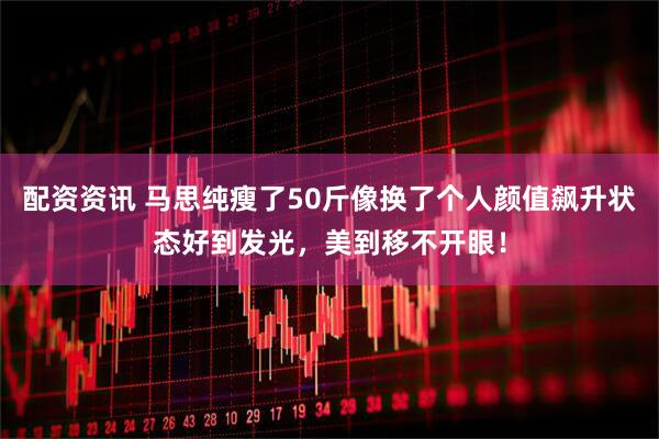 配资资讯 马思纯瘦了50斤像换了个人颜值飙升状态好到发光，美到移不开眼！