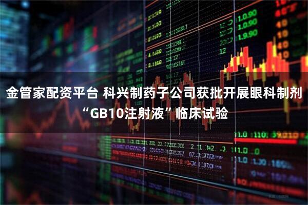 金管家配资平台 科兴制药子公司获批开展眼科制剂“GB10注射液”临床试验