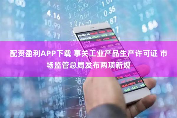 配资盈利APP下载 事关工业产品生产许可证 市场监管总局发布两项新规