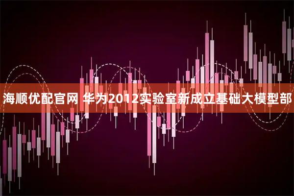 海顺优配官网 华为2012实验室新成立基础大模型部