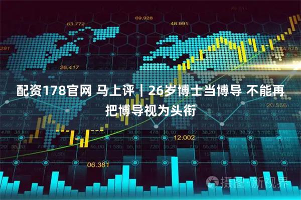 配资178官网 马上评｜26岁博士当博导 不能再把博导视为头衔