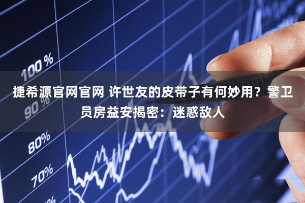 捷希源官网官网 许世友的皮带子有何妙用？警卫员房益安揭密：迷惑敌人