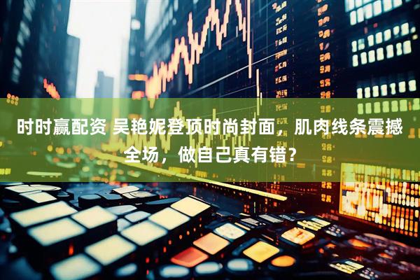 时时赢配资 吴艳妮登顶时尚封面，肌肉线条震撼全场，做自己真有错？