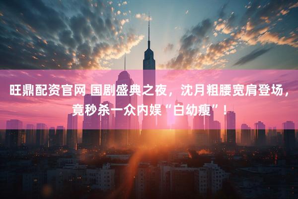 旺鼎配资官网 国剧盛典之夜，沈月粗腰宽肩登场，竟秒杀一众内娱“白幼瘦”！
