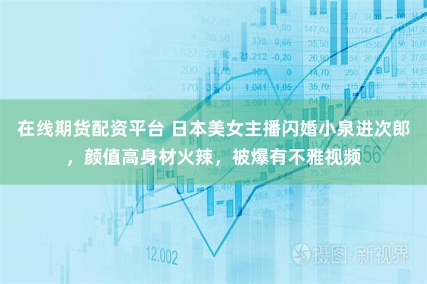 在线期货配资平台 日本美女主播闪婚小泉进次郎，颜值高身材火辣，被爆有不雅视频