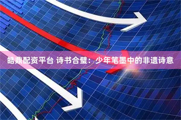 皓鼎配资平台 诗书合璧：少年笔墨中的非遗诗意