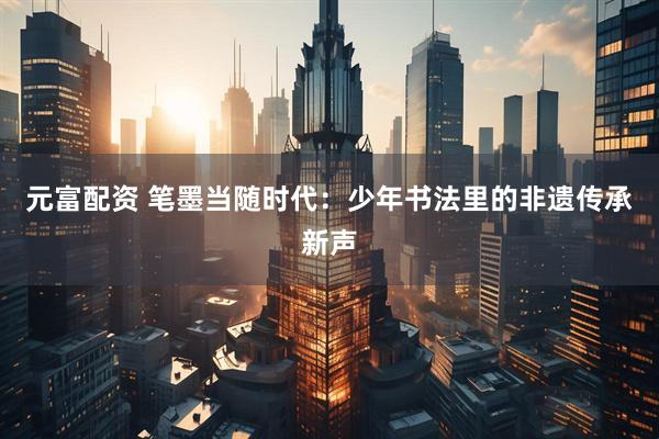 元富配资 笔墨当随时代：少年书法里的非遗传承新声