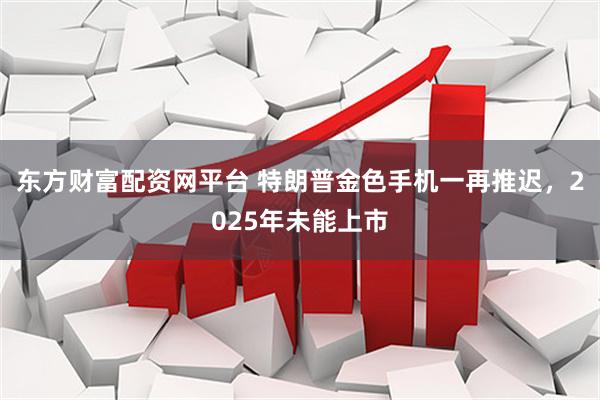 东方财富配资网平台 特朗普金色手机一再推迟，2025年未能上市