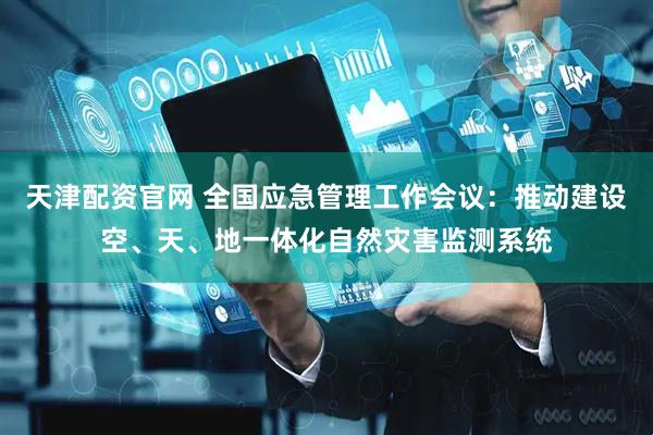 天津配资官网 全国应急管理工作会议：推动建设空、天、地一体化自然灾害监测系统