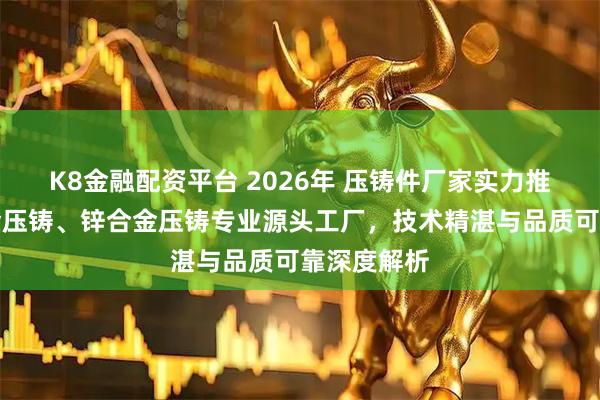K8金融配资平台 2026年 压铸件厂家实力推荐：铝合金压铸、锌合金压铸专业源头工厂，技术精湛与品质可靠深度解析