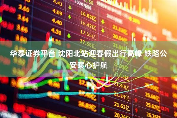 华泰证券平台 沈阳北站迎春假出行高峰 铁路公安暖心护航