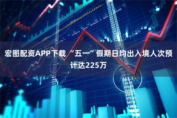 宏图配资APP下载 “五一”假期日均出入境人次预计达225万