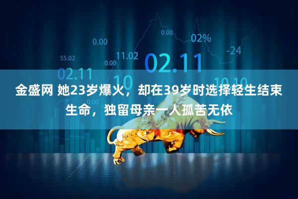 金盛网 她23岁爆火，却在39岁时选择轻生结束生命，独留母亲一人孤苦无依