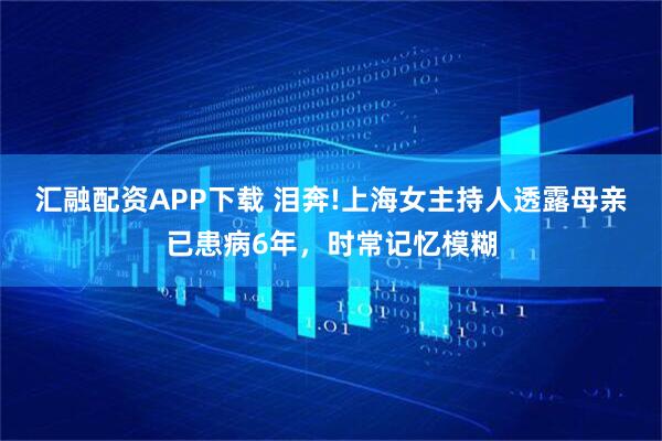 汇融配资APP下载 泪奔!上海女主持人透露母亲已患病6年，时常记忆模糊