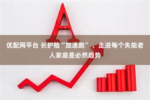 优配网平台 长护险“加速跑” ，走进每个失能老人家庭是必然趋势