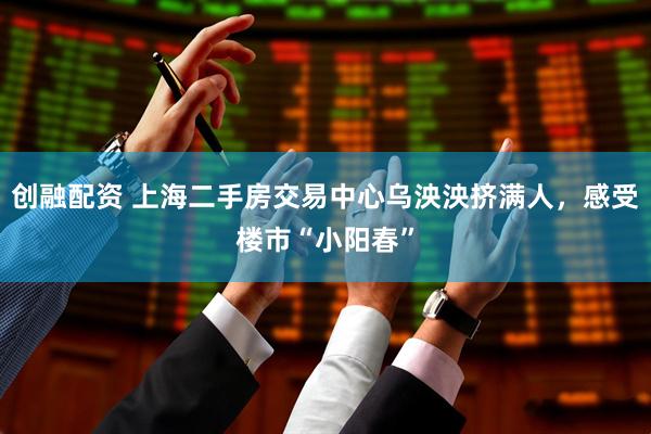 创融配资 上海二手房交易中心乌泱泱挤满人，感受楼市“小阳春”