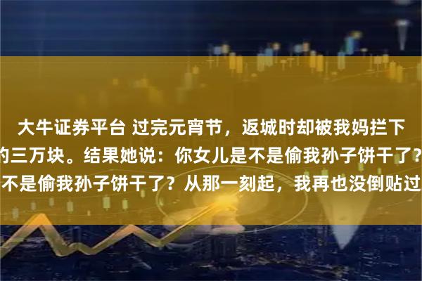 大牛证券平台 过完元宵节，返城时却被我妈拦下，我以为她发现了我留的三万块。结果她说：你女儿是不是偷我孙子饼干了？从那一刻起，我再也没倒贴过娘家