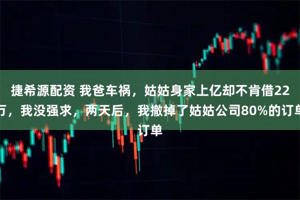 捷希源配资 我爸车祸，姑姑身家上亿却不肯借22万，我没强求，两天后，我撤掉了姑姑公司80%的订单
