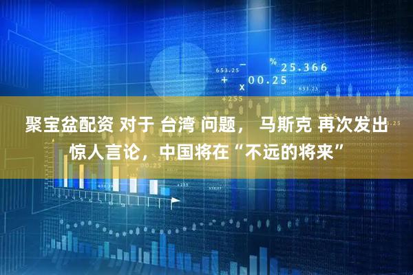 聚宝盆配资 对于 台湾 问题， 马斯克 再次发出惊人言论，中国将在“不远的将来”