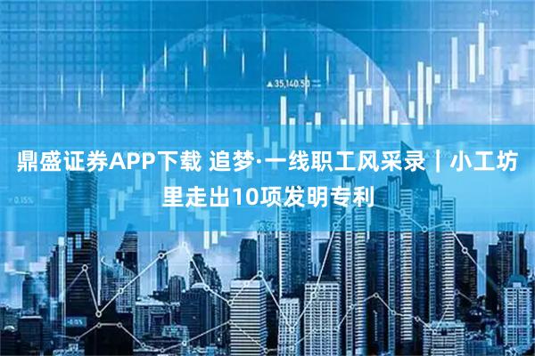 鼎盛证券APP下载 追梦·一线职工风采录｜小工坊里走出10项发明专利
