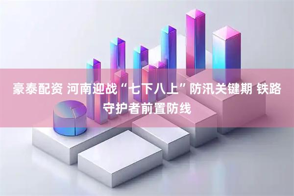 豪泰配资 河南迎战“七下八上”防汛关键期 铁路守护者前置防线