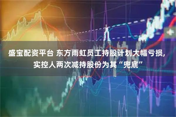 盛宝配资平台 东方雨虹员工持股计划大幅亏损, 实控人两次减持股份为其“兜底”